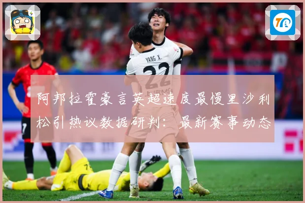 阿邦拉霍豪言英超速度最慢里沙利松引热议数据研判：最新赛事动态与深度分析