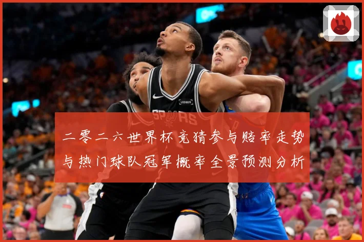二零二六世界杯竞猜参与赔率走势与热门球队冠军概率全景预测分析数据研判：最新赛事动态与深度分析