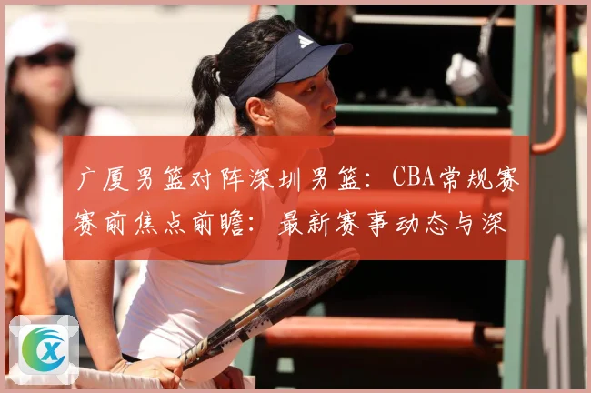 广厦男篮对阵深圳男篮：CBA常规赛赛前焦点前瞻：最新赛事动态与深度分析