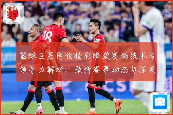 篮球巨星阿伦精彩瞬袭赛场技术与领导力解析：最新赛事动态与深度分析