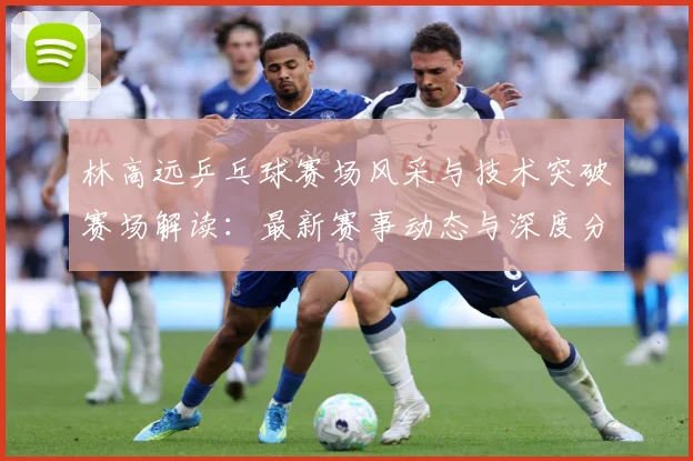 林高远乒乓球赛场风采与技术突破赛场解读：最新赛事动态与深度分析