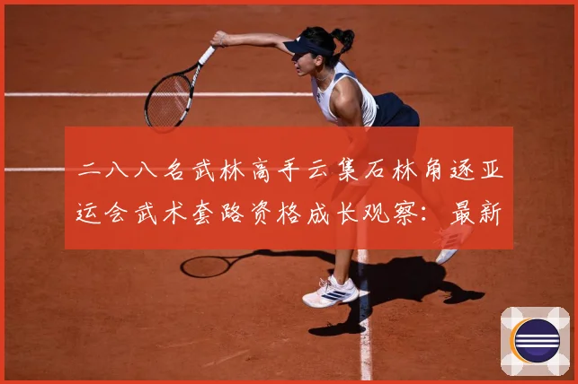 二八八名武林高手云集石林角逐亚运会武术套路资格成长观察：最新赛事动态与深度分析