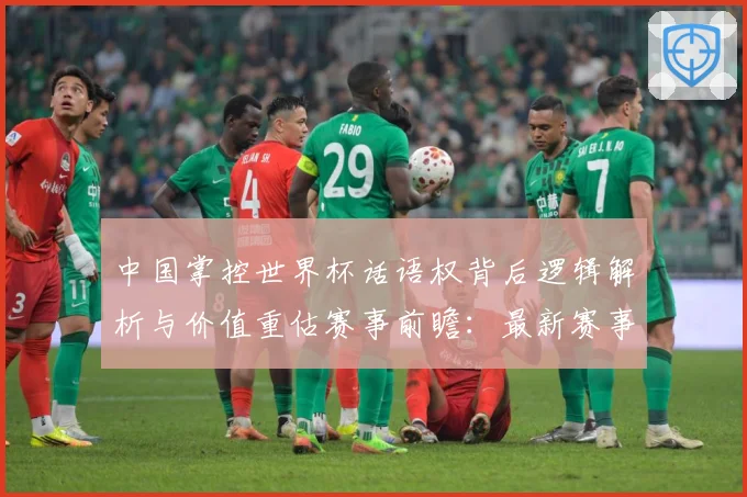 中国掌控世界杯话语权背后逻辑解析与价值重估赛事前瞻：最新赛事动态与深度分析