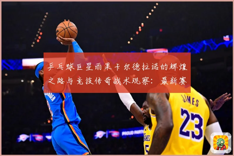 乒乓球巨星雨果卡尔德拉诺的辉煌之路与竞技传奇战术观察：最新赛事动态与深度分析