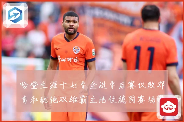 哈登生涯十七季全进季后赛仅败邓肯和犹他双雄霸主地位稳固赛场复盘：最新赛事动态与深度分析