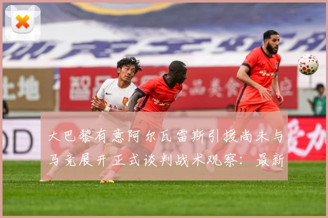 大巴黎有意阿尔瓦雷斯引援尚未与马竞展开正式谈判战术观察：最新赛事动态与深度分析