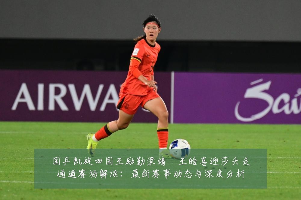 国乒凯旋回国王励勤梁靖崑王皓喜迎莎头走通道赛场解读：最新赛事动态与深度分析